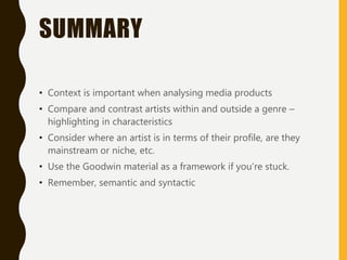 SUMMARY
• Context is important when analysing media products
• Compare and contrast artists within and outside a genre –
highlighting in characteristics
• Consider where an artist is in terms of their profile, are they
mainstream or niche, etc.
• Use the Goodwin material as a framework if you’re stuck.
• Remember, semantic and syntactic
 