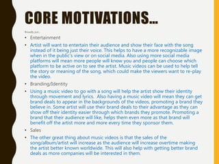 CORE MOTIVATIONS…
Broadly put…
• Entertainment
• Artist will want to entertain their audience and show their face with the song
instead of it being just their voice. This helps to have a more recognizable image
when in the public’s view or on social media. Also using more social media
platforms will mean more people will know you and people can choose which
platform to be active on to see the artist. Music videos can be used to help tell
the story or meaning of the song, which could make the viewers want to re-play
the video.
• Branding/Identity
• Using a music video to go with a song will help the artist show their identity
through movement and lyrics. Also having a music video will mean they can get
brand deals to appear in the backgrounds of the videos, promoting a brand they
believe in. Some artist will use their brand deals to their advantage as they can
show off their identity easier through which brands they promote. Promoting a
brand that their audience will like, helps them even more as that brand will
benefit off the artist more and more every time they sponsor them.
• Sales
• The other great thing about music videos is that the sales of the
song/album/artist will increase as the audience will increase overtime making
the artist better known worldwide. This will also help with getting better brand
deals as more companies will be interested in them.
 