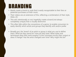 BRANDING
• Bands create a brand or style that is easily recognizable to their fans or
potential purchasers of their music
• Their videos are an extension of this, reflecting a combination of their style,
ideas, etc
• This will, intentionally or not, hopefully create a brand [not always
completely unique] that is visually distinctive
• This often falls within the conventions of a genre, to enable consumers to
easily identify which artists and groups they identify with and/or prefer
• Broadly put, the ‘brand’ of an artist or group is what you use to define
them. What do they stand for? How do they look? What styles and
techniques does their work employ? Is this consistent across their output or
does it change? Has the artist changed over time? Why might this be?
 