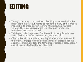EDITING
• Though the most common form of editing associated with the
music promo is fast cut montage, rendering many of the images
impossible to grasp on first viewing thus ensuring multiple
viewing, there are videos which use slow pace and gentler
transitions to establish mood.
• This is particularly apparent for the work of many female solo
artists with a broad audience appeal, such as Dido.
• Often enhancing the editing are digital effects which play with
the original images to offer different kinds of pleasure for the
audience. This might take the form of split screens, colourisation
and of course blockbuster film style CGI.
 