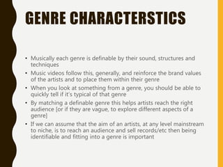 GENRE CHARACTERSTICS
• Musically each genre is definable by their sound, structures and
techniques
• Music videos follow this, generally, and reinforce the brand values
of the artists and to place them within their genre
• When you look at something from a genre, you should be able to
quickly tell if it’s typical of that genre
• By matching a definable genre this helps artists reach the right
audience [or if they are vague, to explore different aspects of a
genre]
• If we can assume that the aim of an artists, at any level mainstream
to niche, is to reach an audience and sell records/etc then being
identifiable and fitting into a genre is important
 
