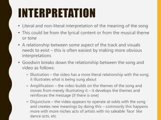 INTERPRETATION
• Literal and non-literal interpretation of the meaning of the song
• This could be from the lyrical content or from the musical theme
or tone
• A relationship between some aspect of the track and visuals
needs to exist – this is often easiest by making more obvious
interpretations
• Goodwin breaks down the relationship between the song and
video as follows:
– Illustration – the video has a more literal relationship with the song,
it illustrates what is being sung about
– Amplification – the video builds on the themes of the song and
moves from merely illustrating it – it develops the themes and
reinforces the message [if there is one]
– Disjuncture – the video appears to operate at odds with the song
and creates new meanings by doing this – commonly this happens
more with more niches acts of artists with no saleable ‘face’ like
dance acts, etc
 