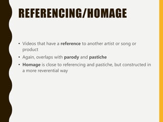 REFERENCING/HOMAGE
• Videos that have a reference to another artist or song or
product
• Again, overlaps with parody and pastiche
• Homage is close to referencing and pastiche, but constructed in
a more reverential way
 