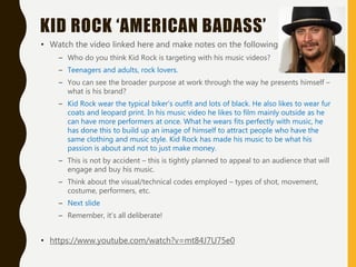 KID ROCK ‘AMERICAN BADASS’
• Watch the video linked here and make notes on the following:
– Who do you think Kid Rock is targeting with his music videos?
– Teenagers and adults, rock lovers.
– You can see the broader purpose at work through the way he presents himself –
what is his brand?
– Kid Rock wear the typical biker’s outfit and lots of black. He also likes to wear fur
coats and leopard print. In his music video he likes to film mainly outside as he
can have more performers at once. What he wears fits perfectly with music, he
has done this to build up an image of himself to attract people who have the
same clothing and music style. Kid Rock has made his music to be what his
passion is about and not to just make money.
– This is not by accident – this is tightly planned to appeal to an audience that will
engage and buy his music.
– Think about the visual/technical codes employed – types of shot, movement,
costume, performers, etc.
– Next slide
– Remember, it’s all deliberate!
• https://www.youtube.com/watch?v=mt84J7U75e0
 