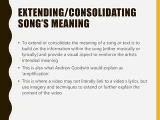 EXTENDING/CONSOLIDATING
SONG’S MEANING
• To extend or consolidate the meaning of a song or text is to
build on the information within the song [either musically or
lyrically] and provide a visual aspect to reinforce the artists
intended meaning
• This is also what Andrew Goodwin would explain as
‘amplification’
• This is where a video may not literally link to a video’s lyrics, but
use imagery and techniques to extend or further explain the
content of the video
 