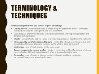 TERMINOLOGY &
TECHNIQUES
Terms and explanations, you can use in your case study:
• Cutting to beat – whereby the video is edited using the beat of the music – commonly
each beat indicates the cutting from one shot to another.
• Using the pace of the track to guide camera movement and choreography [or action and
dancing] is also prevalent
• Effects – special effects, CGI, etc – used to created sequences not possible in the real world
• Miming and lip sync/playback and lip sync – method to achieve convincing ‘as live’ and
simulated performance of singing [whether by the artist or other performers]
• Multi-mage – use of multi-images on the same screen
• Camera movements; camera angles – similar in convention to films/TV, the use of camera
conveys/implies different meanings and is often syncopated with the track
• Chroma key – use of green or blue screen technology to be able to composite
background/foreground around performers
 