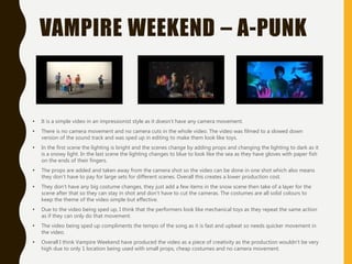 VAMPIRE WEEKEND – A-PUNK
• It is a simple video in an impressionist style as it doesn’t have any camera movement.
• There is no camera movement and no camera cuts in the whole video. The video was filmed to a slowed down
version of the sound track and was sped up in editing to make them look like toys.
• In the first scene the lighting is bright and the scenes change by adding props and changing the lighting to dark as it
is a snowy light. In the last scene the lighting changes to blue to look like the sea as they have gloves with paper fish
on the ends of their fingers.
• The props are added and taken away from the camera shot so the video can be done in one shot which also means
they don’t have to pay for large sets for different scenes. Overall this creates a lower production cost.
• They don’t have any big costume changes, they just add a few items in the snow scene then take of a layer for the
scene after that so they can stay in shot and don’t have to cut the cameras. The costumes are all solid colours to
keep the theme of the video simple but effective.
• Due to the video being sped up, I think that the performers look like mechanical toys as they repeat the same action
as if they can only do that movement.
• The video being sped up compliments the tempo of the song as it is fast and upbeat so needs quicker movement in
the video.
• Overall I think Vampire Weekend have produced the video as a piece of creativity as the production wouldn’t be very
high due to only 1 location being used with small props, cheap costumes and no camera movement.
 