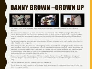 DANNY BROWN –GROWN UP
• This video is trying to get a message about growing up to teenagers as kids are to young for Danny Brown’s
audience.
• The camera starts with a close up of the bike and then has wider shots of the child lip syncing in all he different
scenes. The camera shots are used to show the bike accident by close up shots as the accident is happening. All the
shots are smooth and clean which could juxtapose how growing up is as it isn’t a smooth journey like the camera
shows.
• The camera shots are cut when editing to switch between different scenes and at the end is used to switch from the
kid to the adult as the song ends.
• When filming the video, they have used natural lighting when outside and white ceiling lights for the shots inside to
make the scenes as natural as possible. Brown has used different locations such as the park, school, shop, toilets and
the streets to show that the kid doesn’t care where he is, he will still cause trouble. Brown has also used street wear
to compliment the rough areas the kid is in. The kid wears a range of outfits for different scenes but all look
fashionable which most contrast to the scenes behind him.
• The 2 performers used in this video are a child and an adult to show growing up. The child causes damage and
juxtaposes the lyrics and actions of the song where as the adult looks like he should be doing the actions for the
song.
• The song is a rap/pop song but the video has a retro theme to it.
• Overall, Brown has made this video to tell a message about growing up and how your decisions now will effect your
future in everyway possible.
 