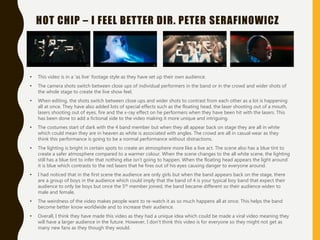 HOT CHIP – I FEEL BETTER DIR. PETER SERAFINOWICZ
• This video is in a ‘as live’ footage style as they have set up their own audience.
• The camera shots switch between close ups of individual performers in the band or in the crowd and wider shots of
the whole stage to create the live show feel.
• When editing, the shots switch between close ups and wider shots to contrast from each other as a lot is happening
all at once. They have also added lots of special effects such as the floating head, the laser shooting out of a mouth,
lasers shooting out of eyes, fire and the x-ray effect on he performers when they have been hit with the lasers. This
has been done to add a fictional side to the video making it more unique and intriguing.
• The costumes start of dark with the 4 band member but when they all appear back on stage they are all in white
which could mean they are in heaven as white is associated with angles. The crowd are all in casual wear as they
think this performance is going to be a normal performance without distractions.
• The lighting is bright in certain spots to create an atmosphere more like a live act. The scene also has a blue tint to
create a safer atmosphere compared to a warmer colour. When the scene changes to the all white scene, the lighting
still has a blue tint to infer that nothing else isn’t going to happen. When the floating head appears the light around
it is blue which contrasts to the red lasers that he fires out of his eyes causing danger to everyone around.
• I had noticed that in the first scene the audience are only girls but when the band appears back on the stage, there
are a group of boys in the audience which could imply that the band of 4 is your typical boy band that expect their
audience to only be boys but once the 5th member joined, the band became different so their audience widen to
male and female.
• The weirdness of the video makes people want to re-watch it as so much happens all at once. This helps the band
become better know worldwide and to increase their audience.
• Overall, I think they have made this video as they had a unique idea which could be made a viral video meaning they
will have a larger audience in the future. However, I don’t think this video is for everyone so they might not get as
many new fans as they though they would.
 