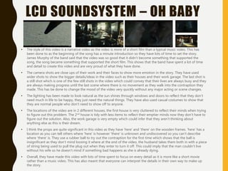 LCD SOUNDSYSTEM – OH BABY
• The style of this video is a narrative video as the video is more of a short film than a typical music video. This has
been done to as the beginning of the song has a minute introduction so they have lots of time to set the story.
James Murphy of the band said that the video was so good that it didn’t become something that supported the
song, the song became something that supported the short film. This shows that the band have spent a lot of time
and detail to create this video and are very proud of what they have done.
• The camera shots are close ups of their work and their faces to show more emotion in the story. They have used
wider shots to show the bigger details/ideas in the video such as their houses and their work garage. The last shot is
a still shot which is one of the few still shots in the video which could convey that their lives are always busy and they
are always making progress until the last scene where there is no movement as they walk into the contraption they
made. This has be done to change the mood of the video very quickly without any major acting or scene changes.
• The lighting has been made to look natural as the sun shines through windows and doors to reflect that they don’t
need much in life to be happy, they just need the natural things. They have also used casual costumes to show that
they are normal people who don’t need to show off to anyone.
• The locations of the video are in 2 different houses, the first house is very cluttered to reflect their minds when trying
to figure out this problem. The 2nd house is tidy with less items to reflect their emptier minds now they don’t have to
figure out the solution. Also, the work garage is very empty which could infer that they aren’t thinking about
anything else as this is their dream.
• I think the props are quite significant in this video as they have ‘here’ and ‘there’ on the wooden frames. ‘here’ has a
location as you can tell others where ‘here’ is however ‘there’ is unknown and undiscovered so you can’t describe
where ‘there’ is. They use a rubber ball to try out the contraption for the first time which shows that the ball is
insignificant as they don’t mind loosing it where at the end of the video, the husband takes them both in with a piece
of string being used to pull the plug out when they enter to turn it off. This could imply that the man couldn't live
without his wife so he doesn’t mind if something bad happens as she is already dying.
• Overall, they have made this video with lots of time spent to focus on every detail as it is more like a short movie
rather than a music video. This has also meant that everyone can interpret the details in their own way to make up
the story.
 