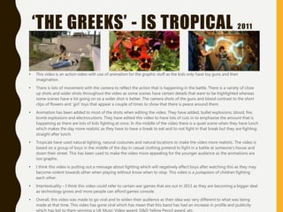 ‘THE GREEKS’ - IS TROPICAL 2011
• This video is an action video with use of animation for the graphic stuff as the kids only have toy guns and their
imagination.
• There is lots of movement with the camera to reflect the action that is happening in the battle. There is a variety of close
up shots and wider shots throughout the video as some scenes have certain details that want to be highlighted whereas
some scenes have a lot going on so a wider shot is better. The camera shots of the guns and blood contrast to the short
clips of flowers and ‘girl’ toys that appear a couple of times to show that there is peace around them.
• Animation has been added to most of the shots when editing the video. They have added, bullet explosions, blood, fire,
bomb explosions and electrocutions. They have edited this video to have lots of cuts in to emphasise the amount that is
happening as there are lots of kids fighting at once. In the middle of the video there is a quiet scene when they have lunch
which makes the day more realistic as they have to have a break to eat and to not fight in that break but they are fighting
straight after lunch.
• Tropicals have used natural lighting, natural costumes and natural locations to make the video more realistic. The video is
based on a group of boys in the middle of the day in casual clothing pretend to fight in a battle at someone’s house and
down their street. This has been used to make the video more appealing for the younger audience as the animations are
too graphic.
• I think this video is putting out a message about fighting which will negatively effect boys after watching this as they may
become violent towards other when playing without know when to stop. This video is a juxtapsion of children fighting
each other.
• Intertextuality – I think this video could refer to certain war games that are out in 2011 as they are becoming a bigger deal
as technology grows and more people can afford games console.
• Overall, this video was made to go viral and to widen their audience as their idea was very different to what was being
made at that time. This video has gone viral which has mean that this band has had an increase in profile and publicity
which has led to them winning a UK Music Video award, D&D Yellow Pencil award, etc.
 