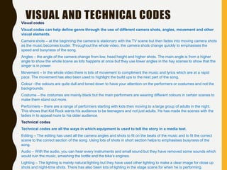 Visual codes
Visual codes can help define genre through the use of different camera shots, angles, movement and other
visual elements.
Camera shots – at the beginning the camera is stationary with the TV scene but then fades into moving camera shots
as the music becomes louder. Throughout the whole video, the camera shots change quickly to emphasises the
speed and busyness of the song.
Angles – the angle of the camera change from low, head height and higher shots. The main angle is from a higher
angle to show the whole scene as lots happens at once but they use lower angles in the hay scenes to show that the
singer is in power.
Movement – In the whole video there is lots of movement to compliment the music and lyrics which are at a rapid
pace. The movement has also been used to highlight the build ups to the next part of the song.
Colour –the colours are quite dull and toned down to have your attention on the performers or costumes and not the
backgrounds.
Costume – the costumes are mainly black but the main performers are wearing different colours in certain scenes to
make them stand out more.
Performers – there are a range of performers starting with kids then moving to a large group of adults in the night.
This shows that Kid Rock wants his audience to be teenagers and not just adults. He has made the scenes with the
ladies in to appeal more to his older audience.
Technical codes
Technical codes are all the ways in which equipment is used to tell the story in a media text.
Editing – The editing has used all the camera angles and shots to fit on the beats of the music and to fit the correct
scene to the correct section of the song. Using lots of shots in short section helps to emphasises busyness of the
song.
Audio – With the audio, you can hear every instruments and small sound but they have removed some sounds which
would ruin the music, smashing the bottle and the bike’s engines.
Lighting – The lighting is mainly natural lighting but they have used other lighting to make a clear image for close up
shots and night-time shots. There has also been lots of lighting in the stage scene for when he is performing.
VISUAL AND TECHNICAL CODES
 