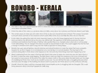 BONOBO - KERALA
• The video is also ‘non-representational’ which is where the artist is not present in the video a common convention in
more dance orientated videos.
• I think the style of this video is a narrative video as it tells a story about her confusion and that she doesn’t want help.
• The camera shots are close ups and wider shots of her as she runs around lost and confused. The camera movement
is smooth which contrasts to her emotions which could reflect what she is normally like when she isn’t like this.
• In this video, the editing has been the most important aspect as the shot keeps lagging back to the last shot but
starts just before the old shot did so the story can still be told. The repetition of the shots emphasise the pain,
confusion and loneliness that the lady is feeling. I also spotted that a car changed colour when she is running away
to the tall building. The car changes from blue to purple to red and back to blue. This could suggest that she has had
a change in emotions from sad to angry but she needs to get back to being happy.
• Bonobo has used natural lighting, natural costumes and natural locations to make the viewer feel more sympathy
towards her as this is happen to a normal person on a normal day in a normal situation. This has lead to the
audience being able to think about what happens to her next and why these things have been happening to her.
• What I understood from this video is that the lady doesn’t like noise so when she covers her ears she calms down a
bit which is when the video stops lagging. The lady doesn’t want any help from anyone as she is too confused and
too scared to trust anyone. At the end of the video the viewer is left on the scene where the lady looks over the edge
of a building but finds it too much so she wouldn’t jump over. You can tell that the lady is struggling because when
she looks over the edge of the building she doesn’t want to jump but she thinks about it so the confusion will stop.
• Overall, I think this video could be a message about mental health as she is struggling with her thoughts. This could
bring awareness about checking if people are really okay.
 