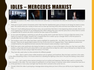 IDLES – MERCEDES MARXIST
• The mise-en-scene in this video means that there are many ways to interpretate the video as everything has a meaning to
the story.
• There are no quick camera movements which infers that the repetitiveness goes on forever as he bangs his head on every
beat. The camera shots are a variety of shots such as close ups and long shots which all show how broken this man is.
• There isn’t much editing because having to many cuts would show that there is lots happening where actually, there is not
much happening so the lack of cuts emphasises that. When editing they have used the same shot to show that his routine
is repetitive like his actions are which could be the main cause of his problem.
• In one scene the lighting is switching on and off very quickly which could infer that he is trying to fight the enemy in his
head as he wants to change. However this is stopped when he is woken up by a stranger which is the first person to
actually help him but it didn’t work, it made it worse.
• The locations used in this video have been used to highlight his repetitive life – the office, the shop, the car, his house and
the pub. These are all regular/daily locations for him to be at but he isn’t happiest there. These repetitive locations are
complimented by the repetitive/normal costumes that everyone wears everyday in each location.
• IDLES has used a main performer who bangs his head on a surface on most of the beats in the song. Hey have used office
workers, a shop lady and his gf to show that no one cares about him to help him until 2 men at the pub try to help him but
it doesn’t help as he was trying to fight the enemy in his head.
• They have also used colour to show emotions for different people:
blue – blue is used to show colder emotions such as sadness and loneliness. Blue has been used lots in this video,
in the office everything is blue, in his house where he is standing the lighting is blue and in the pub the seating is blue where
he is sat.
red – red is used to show warmer emotions such as comfort and happiness. Red has been used to contrast the
main character in the video. The room where his girlfriend is in at their house is a warmer colour which contrast the room he is
in,. In the pub there is more colour and light near the bar which contrast to the corner he is in.
• Overall, I think this video is portraying a message about doing what you love in life as you will be at your happiest unlike
him.
 