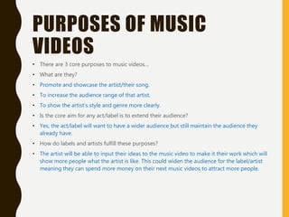 PURPOSES OF MUSIC
VIDEOS
• There are 3 core purposes to music videos…
• What are they?
• Promote and showcase the artist/their song.
• To increase the audience range of that artist.
• To show the artist’s style and genre more clearly.
• Is the core aim for any act/label is to extend their audience?
• Yes, the act/label will want to have a wider audience but still maintain the audience they
already have.
• How do labels and artists fulfill these purposes?
• The artist will be able to input their ideas to the music video to make it their work which will
show more people what the artist is like. This could widen the audience for the label/artist
meaning they can spend more money on their next music videos to attract more people.
 