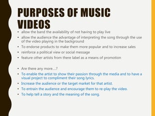 PURPOSES OF MUSIC
VIDEOS• allow the band the availability of not having to play live
• allow the audience the advantage of interpreting the song through the use
of the video playing in the background
• To endorse products to make them more popular and to increase sales
• reinforce a political view or social message
• feature other artists from there label as a means of promotion
• Are there any more….?
• To enable the artist to show their passion through the media and to have a
visual project to compliment their song lyrics.
• Increase the audience or the target market for that artist.
• To entrain the audience and encourage them to re-play the video.
• To help tell a story and the meaning of the song.
 