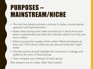 PURPOSES –
MAINSTREAM/NICHE
• The next two bands provide a contrast in styles, musical genre,
approach and representation
• Make notes during each video and discuss in about how each
artist is represented and what this indicates about how they use
music videos
• What is production quality of the video? What techniques do
they use? Think about what you can see and what this might
mean
• The discussions should highlight the contrasts in strategy and
audience for each of these groups
• Then compare your findings for each group
[the answers are on a later slide! Don’t peek!]
 