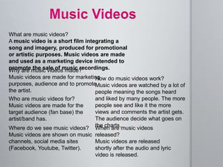 What are music videos?
A music video is a short film integrating a
song and imagery, produced for promotional
or artistic purposes. Music videos are made
and used as a marketing device intended to
promote the sale of music recordings.
Who are music videos for?
Music videos are made for the
target audience (fan base) the
artist/band has.
Where do we see music videos?
Music videos are shown on music
channels, social media sites
(Facebook, Youtube, Twitter).
Why are music videos made?
Music videos are made for marketing
purposes, audience and to promote
the artist.
How do music videos work?
Music videos are watched by a lot of
people meaning the songs heard
and liked by many people. The more
people see and like it the more
views and comments the artist gets.
The audience decide what goes on
the charts.When are music videos
released?
Music videos are released
shortly after the audio and lyric
video is released.
 