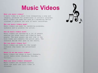 What are music videos?
A music video is a short film integrating a song and
imagery, produced for promotional or artistic purposes.
Music videos are made and used as a marketing device
intended to promote the sale of music recordings.
Who are music videos for?
Music videos are made for the target
audience (fan base) the artist/band
has.
Where do we see music videos?
Music videos are shown on music channels,
social media sites (Facebook, Youtube,
Twitter).
Why are music videos made?
Music videos are made for marketing purposes,
audience and to promote the artist.
How do music videos work?
Music videos are watched by a lot of people
meaning the songs heard and liked by many
people. The more people see and like it the
more views and comments the artist gets. The
audience decide what goes on the charts.
When are music videos released?
Music videos are released shortly
after the audio and lyric video is
released.
 