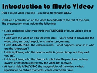 Introduction to Music Videos Pick a music video you like – you have 10 minutes ONLY Produce a presentation on the video to feedback to the rest of the class.   The presentation must include the following: ,[object Object],general. ,[object Object],video using zamzar, keepvid or a similar programme. ,[object Object],are the ‘characters’? ,[object Object],yet, etc). ,[object Object],awards or notoriety/controversy the video has received. ,[object Object],significance do certain moments, scenes, characters have. 