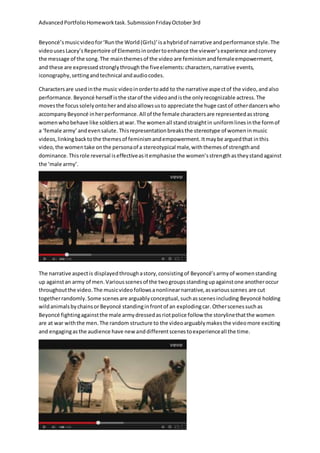 AdvancedPortfolioHomeworktask.SubmissionFridayOctober3rd
Beyoncé’smusicvideofor‘Runthe World(Girls)’isahybridof narrative andperformance style.The
videousesLacey’sRepertoire of Elementsinordertoenhance the viewer’sexperience andconvey
the message of the song.The mainthemesof the video are feminismandfemaleempowerment,
and these are expressedstronglythroughthe fiveelements:characters,narrative events,
iconography,settingandtechnical andaudiocodes.
Charactersare usedinthe music videoinordertoadd to the narrative aspectof the video,andalso
performance. Beyoncé herself isthe starof the videoandisthe onlyrecognizable actress.The
movesthe focussolelyontoherandalsoallowsusto appreciate the huge castof otherdancerswho
accompany Beyoncé inherperformance.All of the female charactersare representedasstrong
womenwhobehave like soldiersatwar.The womenall standstraightin uniformlinesinthe formof
a ‘female army’ andevensalute.Thisrepresentationbreaksthe stereotype of womeninmusic
videos,linkingbacktothe themesof feminismandempowerment.Itmaybe arguedthat inthis
video,the womentake onthe personaof a stereotypical male,withthemesof strengthand
dominance.Thisrole reversal iseffectiveasitemphasise the women’sstrengthastheystandagainst
the ‘male army’.
The narrative aspectis displayedthroughastory,consistingof Beyoncé’s armyof womenstanding
up againstan army of men.Variousscenesof the twogroupsstandingupagainstone anotheroccur
throughoutthe video.The musicvideofollowsanonlinearnarrative,asvariousscenes are cut
togetherrandomly.Some scenesare arguablyconceptual,suchasscenesincluding Beyoncé holding
wildanimalsbychainsorBeyoncé standinginfrontof an explodingcar. Otherscenessuchas
Beyoncé fightingagainstthe male armydressedasriotpolice follow the storylinethatthe women
are at war withthe men.The random structure to the videoarguablymakesthe videomore exciting
and engagingasthe audience have newanddifferentscenestoexperienceall the time.
 