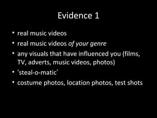 Evidence 1
• real music videos
• real music videos of your genre
• any visuals that have influenced you (films,
TV, adverts, music videos, photos)
• ‘steal-o-matic’
• costume photos, location photos, test shots
 