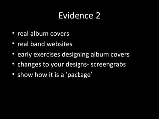 Evidence 2
• real album covers
• real band websites
• early exercises designing album covers
• changes to your designs- screengrabs
• show how it is a ‘package’
 