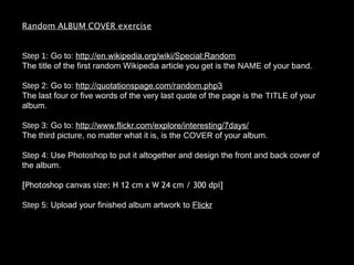 Random ALBUM COVER exercise
Step 1: Go to: http://en.wikipedia.org/wiki/Special:Random
The title of the first random Wikipedia article you get is the NAME of your band.
Step 2: Go to: http://quotationspage.com/random.php3
The last four or five words of the very last quote of the page is the TITLE of your
album.
Step 3: Go to: http://www.flickr.com/explore/interesting/7days/
The third picture, no matter what it is, is the COVER of your album.
Step 4: Use Photoshop to put it altogether and design the front and back cover of
the album.
[Photoshop canvas size: H 12 cm x W 24 cm / 300 dpi]
Step 5: Upload your finished album artwork to Flickr
 
