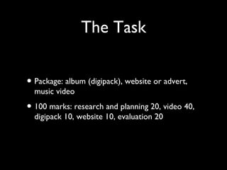 The Task
• Package: album (digipack), website or advert,
music video
• 100 marks: research and planning 20, video 40,
digipack 10, website 10, evaluation 20
 