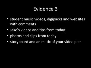 Evidence 3
• student music videos, digipacks and websites
with comments
• Jake’s videos and tips from today
• photos and clips from today
• storyboard and animatic of your video plan
 