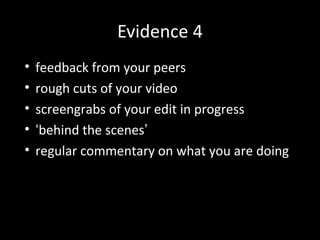 Evidence 4
• feedback from your peers
• rough cuts of your video
• screengrabs of your edit in progress
• ‘behind the scenes’
• regular commentary on what you are doing
 