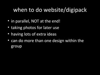 when to do website/digipack
• in parallel, NOT at the end!
• taking photos for later use
• having lots of extra ideas
• can do more than one design within the
group
 