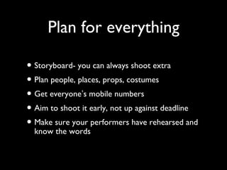 Plan for everything
• Storyboard- you can always shoot extra
• Plan people, places, props, costumes
• Get everyone’s mobile numbers
• Aim to shoot it early, not up against deadline
• Make sure your performers have rehearsed and
know the words
 