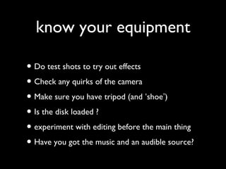 know your equipment
• Do test shots to try out effects
• Check any quirks of the camera
• Make sure you have tripod (and ‘shoe’)
• Is the disk loaded ?
• experiment with editing before the main thing
• Have you got the music and an audible source?
 