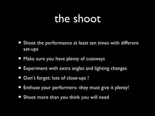 the shoot
• Shoot the performance at least ten times with different
set-ups
• Make sure you have plenty of cutaways
• Experiment with extra angles and lighting changes
• Don’t forget: lots of close-ups !
• Enthuse your performers- they must give it plenty!
• Shoot more than you think you will need
 