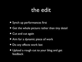 the edit
• Synch up performances first
• Get the whole picture rather than tiny detail
• Cut and cut again
• Aim for a dynamic piece of work
• Do any effects work last
• Upload a rough cut to your blog and get
feedback
 