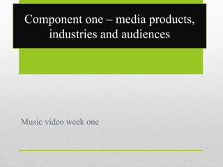 Music video week one
Component one – media products,
industries and audiences
 