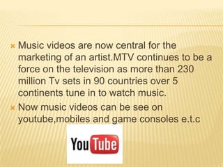  Music videos are now central for the
marketing of an artist.MTV continues to be a
force on the television as more than 230
million Tv sets in 90 countries over 5
continents tune in to watch music.
 Now music videos can be see on
youtube,mobiles and game consoles e.t.c
 