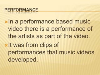 PERFORMANCE
In a performance based music
video there is a performance of
the artists as part of the video.
It was from clips of
performances that music videos
developed.
 