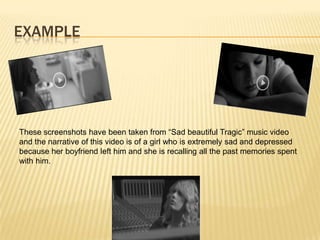 EXAMPLE
These screenshots have been taken from “Sad beautiful Tragic” music video
and the narrative of this video is of a girl who is extremely sad and depressed
because her boyfriend left him and she is recalling all the past memories spent
with him.
 