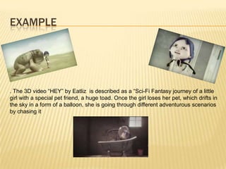 EXAMPLE
. The 3D video “HEY” by Eatliz is described as a “Sci-Fi Fantasy journey of a little
girl with a special pet friend, a huge toad. Once the girl loses her pet, which drifts in
the sky in a form of a balloon, she is going through different adventurous scenarios
by chasing it
 