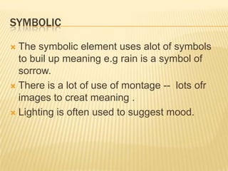 SYMBOLIC
 The symbolic element uses alot of symbols
to buil up meaning e.g rain is a symbol of
sorrow.
 There is a lot of use of montage -- lots ofr
images to creat meaning .
 Lighting is often used to suggest mood.
 