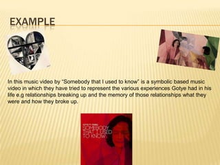 EXAMPLE
In this music video by “Somebody that I used to know” is a symbolic based music
video in which they have tried to represent the various experiences Gotye had in his
life e.g relationships breaking up and the memory of those relationships what they
were and how they broke up.
 
