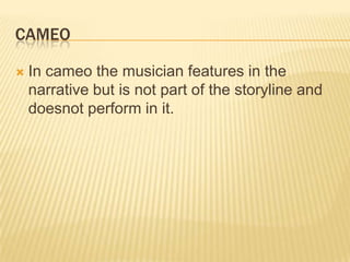 CAMEO
 In cameo the musician features in the
narrative but is not part of the storyline and
doesnot perform in it.
 