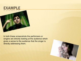 EXAMPLE
In both these screenshots the performers or
singers are directly looking at the audience which
gives a sense to the audience that the singer is
directly addressing them.
 