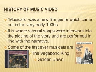 HISTORY OF MUSIC VIDEO
 “Musicals” was a new film genre which came
out in the very early 1930s.
 It is where several songs were interworn into
the plotline of the story and are performed in
line with the narrative.
 Some of the first ever musicals are
 The Vegabond King
 Golden Dawn
 