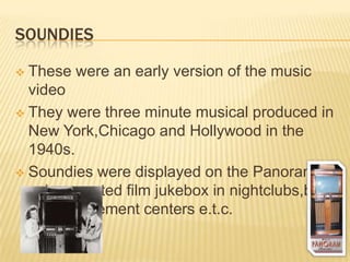 SOUNDIES
 These were an early version of the music
video
 They were three minute musical produced in
New York,Chicago and Hollywood in the
1940s.
 Soundies were displayed on the Panoram– a
coin operated film jukebox in nightclubs,bars
and amusement centers e.t.c.
 