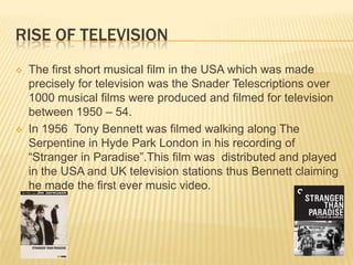 RISE OF TELEVISION
 The first short musical film in the USA which was made
precisely for television was the Snader Telescriptions over
1000 musical films were produced and filmed for television
between 1950 – 54.
 In 1956 Tony Bennett was filmed walking along The
Serpentine in Hyde Park London in his recording of
“Stranger in Paradise”.This film was distributed and played
in the USA and UK television stations thus Bennett claiming
he made the first ever music video.
 