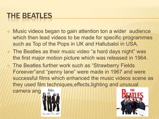 THE BEATLES
 Music videos began to gain attention ton a wider audience
which then lead videos to be made for specific programmes
such as Top of the Pops in UK and Hallubaloi in USA.
 The Beatles as their music video “a hard days night” was
the first major motion picture which was released in 1964.
 The Beatles further work such as “Strawberry Fields
Foreever”and “penny lane” were made in 1967 and were
successful films which enhanced the music videos scene as
they used film techniques,effects,lighting and unusual
camera angles.
 