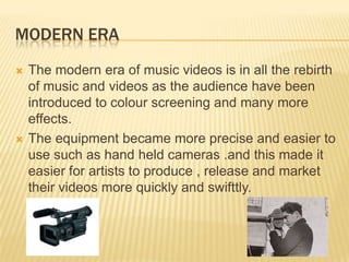MODERN ERA
 The modern era of music videos is in all the rebirth
of music and videos as the audience have been
introduced to colour screening and many more
effects.
 The equipment became more precise and easier to
use such as hand held cameras .and this made it
easier for artists to produce , release and market
their videos more quickly and swifttly.
 